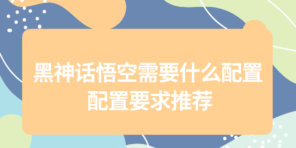 黑神話悟空配置需求大公開，為了暢玩黑猴，給自己配一套強(qiáng)力的配置